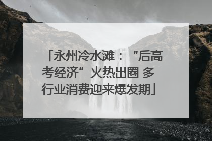 永州冷水滩：“后高考经济”火热出圈 多行业消费迎来爆发期